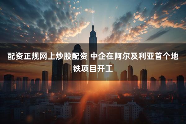 配资正规网上炒股配资 中企在阿尔及利亚首个地铁项目开工