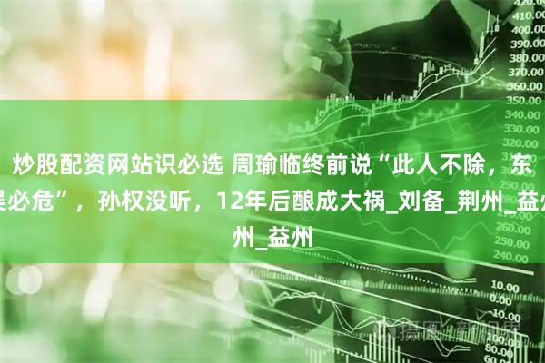 炒股配资网站识必选 周瑜临终前说“此人不除，东吴必危”，孙权没听，12年后酿成大祸_刘备_荆州_益州