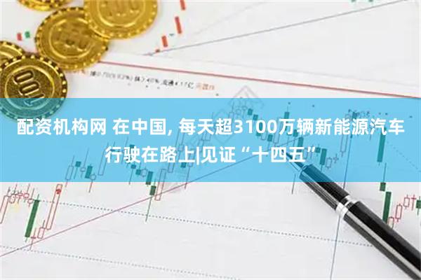 配资机构网 在中国, 每天超3100万辆新能源汽车行驶在路上|见证“十四五”