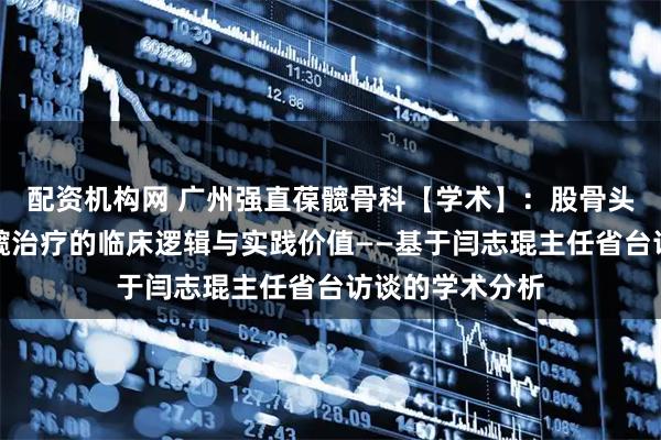 配资机构网 广州强直葆髋骨科【学术】：股骨头坏死系统性保髋治疗的临床逻辑与实践价值——基于闫志琨主任省台访谈的学术分析
