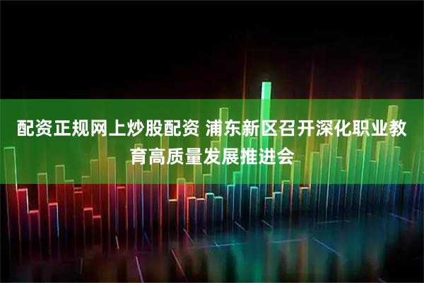 配资正规网上炒股配资 浦东新区召开深化职业教育高质量发展推进会