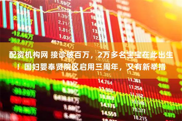 配资机构网 接诊破百万，2万多名宝宝在此出生！国妇婴奉贤院区启用三周年，又有新举措