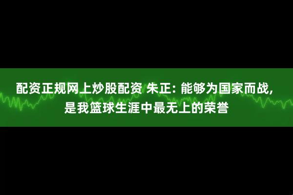 配资正规网上炒股配资 朱正: 能够为国家而战, 是我篮球生涯中最无上的荣誉