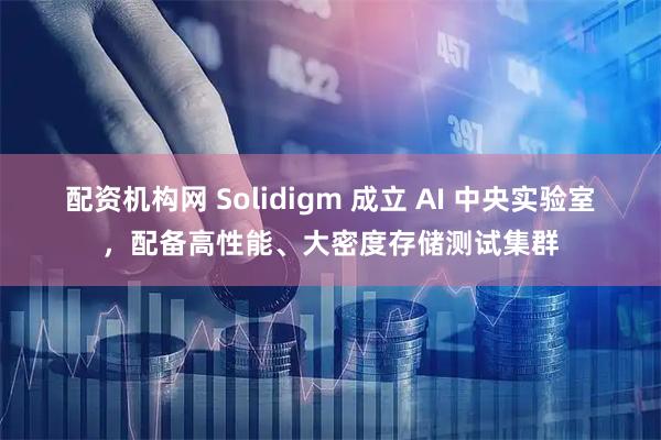配资机构网 Solidigm 成立 AI 中央实验室，配备高性能、大密度存储测试集群