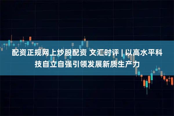 配资正规网上炒股配资 文汇时评 | 以高水平科技自立自强引领发展新质生产力