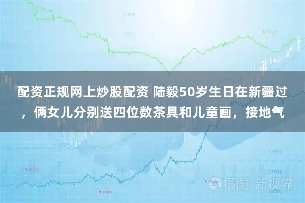 配资正规网上炒股配资 陆毅50岁生日在新疆过，俩女儿分别送四位数茶具和儿童画，接地气