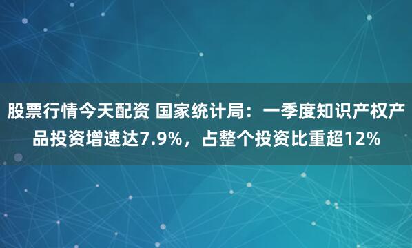 股票行情今天配资 国家统计局：一季度知识产权产品投资增速达7.9%，占整个投资比重超12%