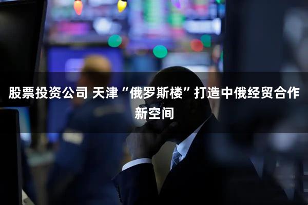 股票投资公司 天津“俄罗斯楼”打造中俄经贸合作新空间