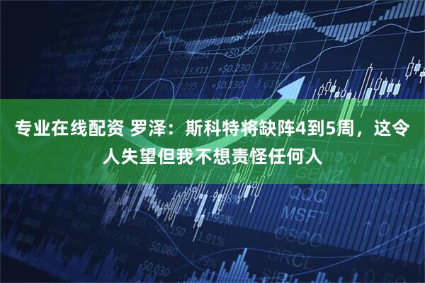 专业在线配资 罗泽：斯科特将缺阵4到5周，这令人失望但我不想责怪任何人